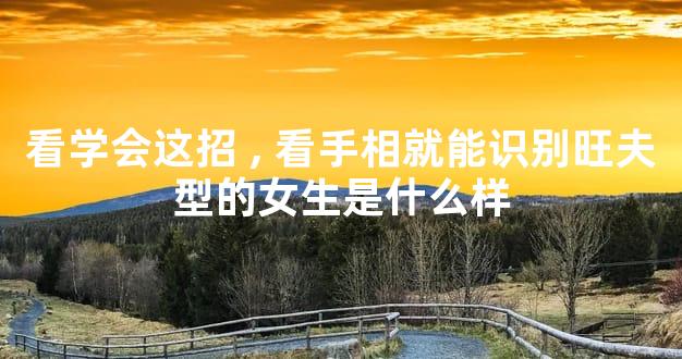 看学会这招,看手相就能识别旺夫型的女生是什么样